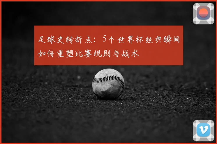 足球史转折点:5个世界杯经典瞬间如何重塑比赛规则与战术