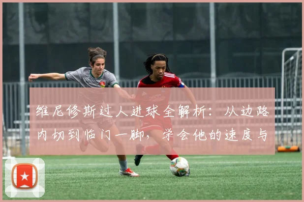 维尼修斯过人进球全解析:从边路内切到临门一脚,学会他的速度与技巧