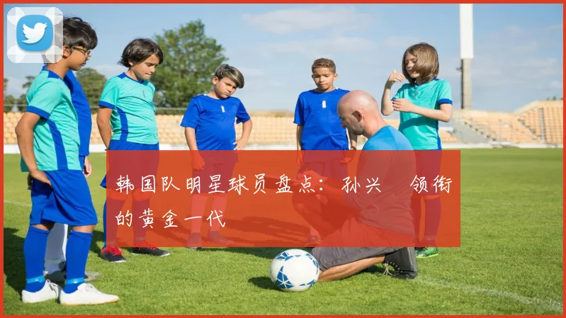 韩国队明星球员盘点:孙兴慜领衔的黄金一代