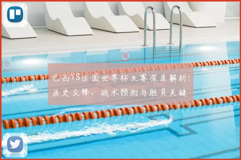 巴西VS法国世界杯决赛深度解析:历史交锋、战术预测与胜负关键