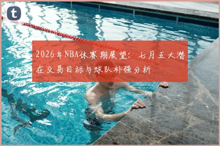2026年NBA休赛期展望:七月五大潜在交易目标与球队补强分析