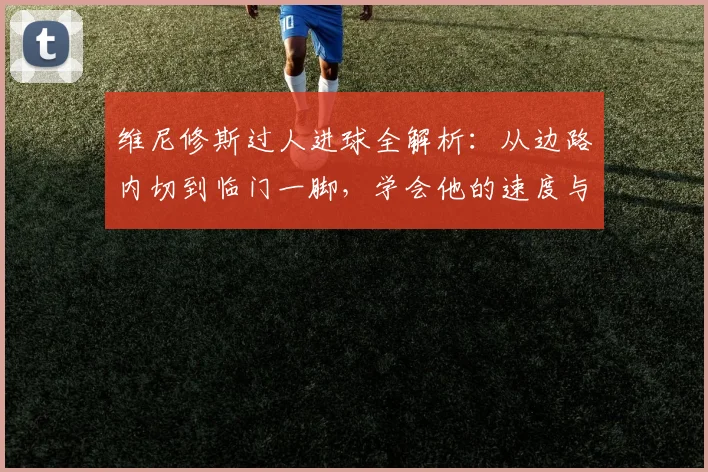 维尼修斯过人进球全解析：从边路内切到临门一脚，学会他的速度与技巧