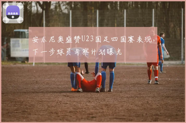 安东尼奥盛赞U23国足四国赛表现，下一步球员考察计划曝光