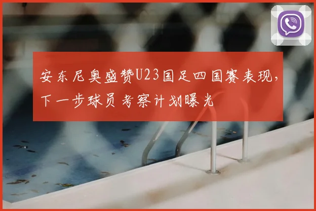 安东尼奥盛赞U23国足四国赛表现,下一步球员考察计划曝光