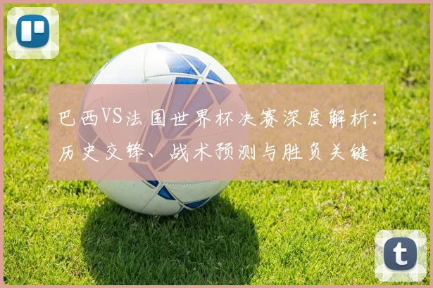 巴西VS法国世界杯决赛深度解析：历史交锋、战术预测与胜负关键