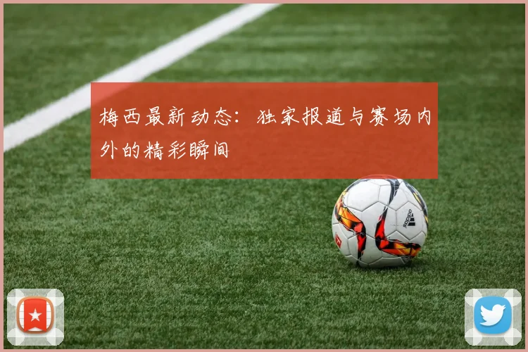 梅西最新动态:独家报道与赛场内外的精彩瞬间