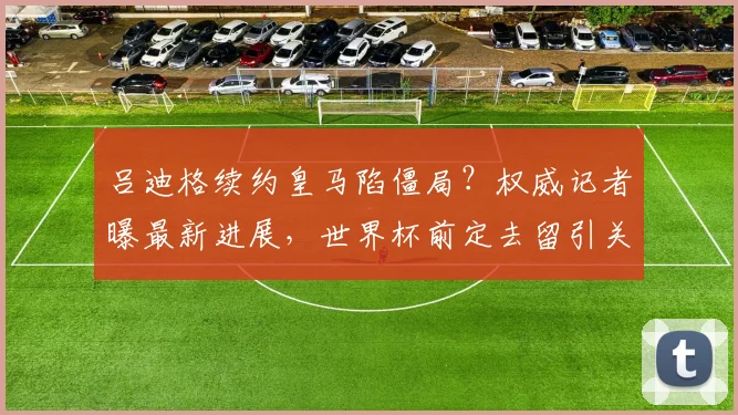 吕迪格续约皇马陷僵局？权威记者曝最新进展，世界杯前定去留引关注