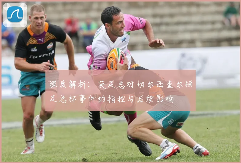 深度解析：英足总对切尔西查尔顿足总杯事件的指控与后续影响